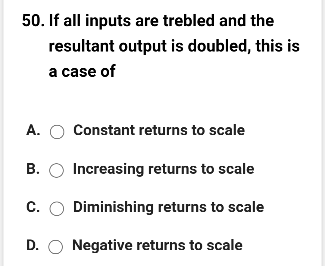 50. If all inputs are trebled and the
resultant output is doubled, this is
a case of
A. O Constant returns to scale
В.
Increasing returns to scale
С.
Diminishing returns to scale
D. O Negative returns to scale
