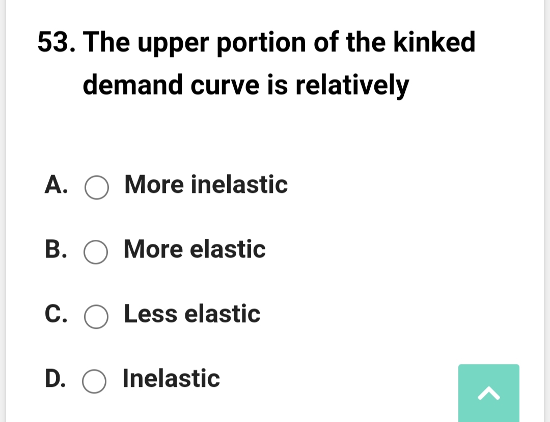 53. The upper portion of the kinked
demand curve is relatively
A. O More inelastic
B. O More elastic
C. O Less elastic
D. O Inelastic
