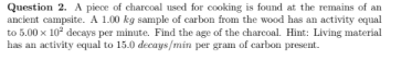 Question 2. A piece of charcoal used for cooking is found at the remains of an
ancient campsite. A 1.00 kg sample of carbon from the wood has an activity equal
to 5.00 x 10* decays per minute. Find the age of the charcoal. Hint: Living material
has an activity equal to 15.0 decays/min per gram of carbon present.
