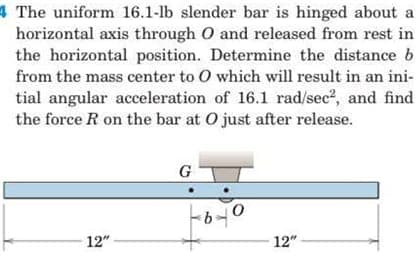 4 The uniform 16.1-lb slender bar is hinged about a
horizontal axis through O and released from rest in
the horizontal position. Determine the distance b
from the mass center to O which will result in an ini-
tial angular acceleration of 16.1 rad/sec?, and find
the force R on the bar at O just after release.
G
12"
12"
