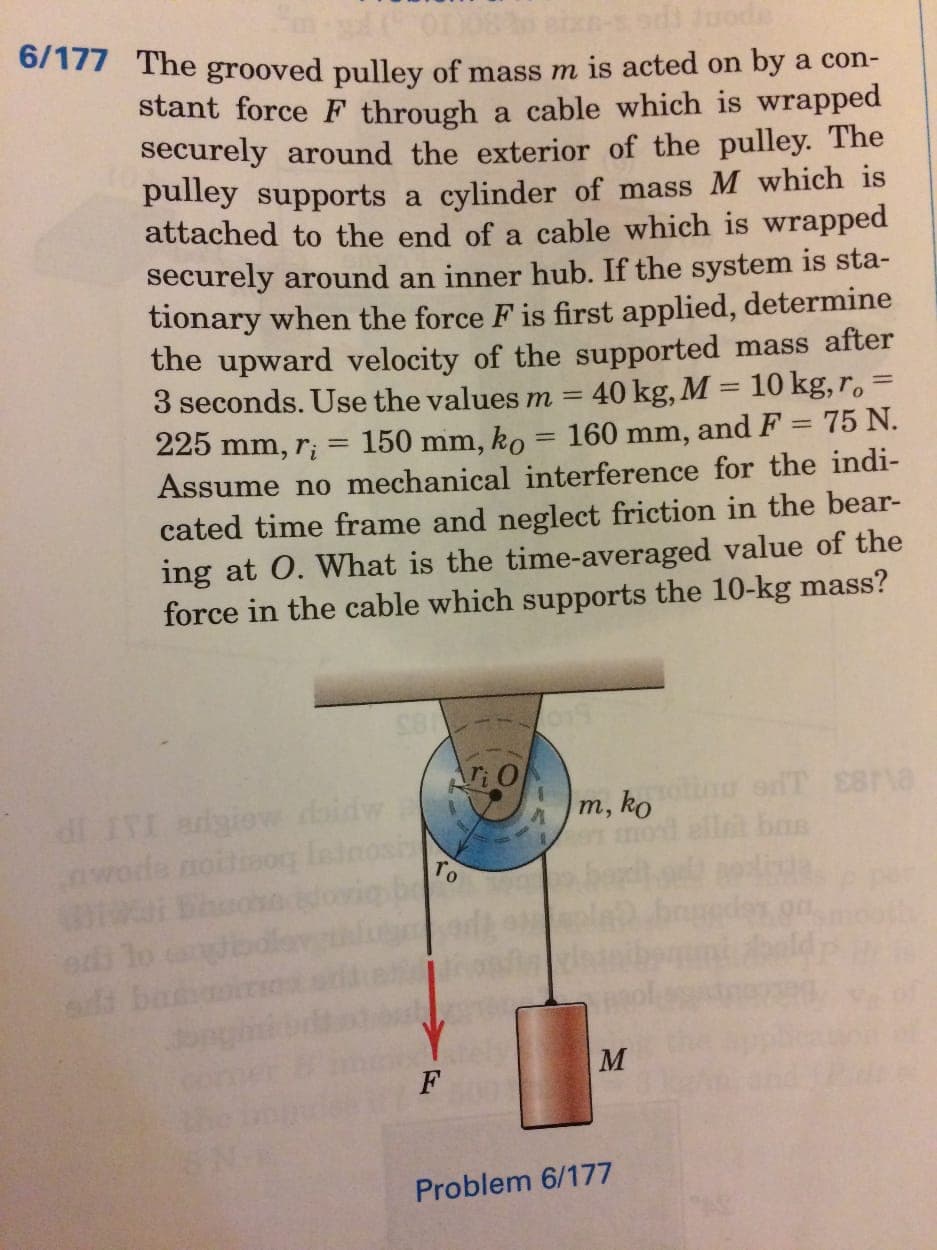 6/177 The grooved pulley of mass m is acted on by a con-
stant force F through a cable which is wrapped
securely around the exterior of the pulley. The
pulley supports a cylinder of mass M which is
attached to the end of a cable which is wrapped
securely around an inner hub. If the system is sta-
tionary when the force F is first applied, determine
the upward velocity of the supported mass after
40 kg, M = 10 kg, r.
150 mm, ko = 160 mm, and F = 75 N.
Assume no mechanical interference for the indi-
cated time frame and neglect friction in the bear-
ing at O. What is the time-averaged value of the
force in the cable which supports the 10-kg mass?
3 seconds. Use the values m =
225 mm, ri
dl IVI adgiov daidw
wode noitiaog Ininosi
m, ko u sdT E8ra
bas
TO
sd ban
M
F
Problem 6/177
