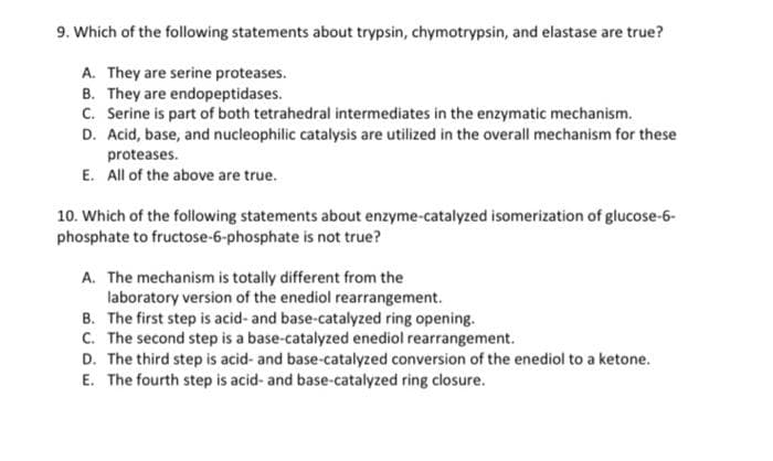 9. Which of the following statements about trypsin, chymotrypsin, and elastase are true?
A. They are serine proteases.
B. They are endopeptidases.
C. Serine is part of both tetrahedral intermediates in the enzymatic mechanism.
D. Acid, base, and nucleophilic catalysis are utilized in the overall mechanism for these
proteases.
E. All of the above are true.
10. Which of the following statements about enzyme-catalyzed isomerization of glucose-6-
phosphate to fructose-6-phosphate is not true?
A. The mechanism is totally different from the
laboratory version of the enediol rearrangement.
B. The first step is acid- and base-catalyzed ring opening.
C. The second step is a base-catalyzed enediol rearrangement.
D. The third step is acid- and base-catalyzed conversion of the enediol to a ketone.
E. The fourth step is acid- and base-catalyzed ring closure.
