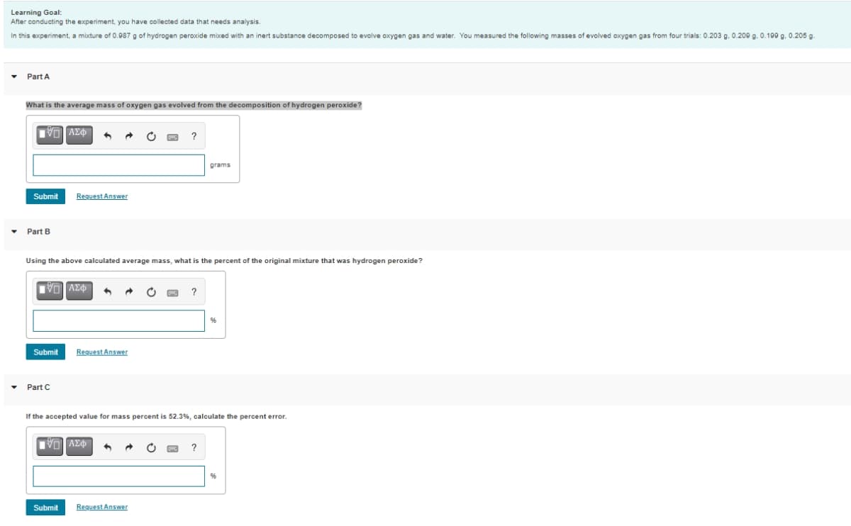 Learning Goal:
After conducting the experiment, you have collected data that needs analysis.
In this experiment, a mixture of 0.087 g of hydrogen peroxide mixxed with an inert substance decomposed to evolve oxygen gas and water. You measured the following masses of evolved oxygen gas from four trials: 0.203 g. 0.200 g. 0.199 g. 0.205 g.
Part A
What is the average mass of oxygen gas evolved from the decomposition of hydrogen peroxide?
?
grams
Submit
Request Answer
Part B
Using the above calculated average mass, what is the percent of the original mixture that was hydrogen peroxide?
Submit
Request Answer
Part C
If the accepted value for mass percent is 52.3%, calculate the percent error.
Submit
Request Answer
