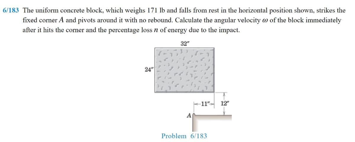 6/183 The uniform concrete block, which weighs 171 lb and falls from rest in the horizontal position shown, strikes the
fixed corner A and pivots around it with no rebound. Calculate the angular velocity w of the block immediately
after it hits the corner and the percentage loss n of energy due to the impact.
32"
24"
11"-
12"
A
Problem 6/183
