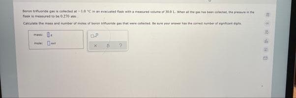 Boron trifiuoride gas is collected at-1.0 C in an evacuated flask with a measured volume of 30.0 L When al the gas ha been collecte, the pressure in the
nask is measured to be 0.270 ann.
Calculate the imass and number of moles of boron trifueride gas that were colected, Be sure your anwer has the correct umber of signficant dgts
mass: .
mole: O
