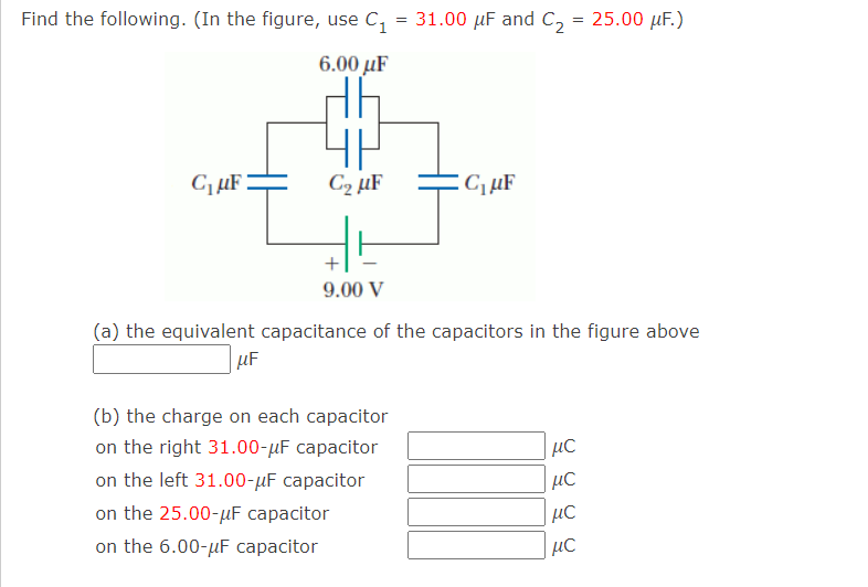 Find the following. (In the figure, use C, = 31.00 µF and C, = 25.00 µF.)
6.00 µF
C2 µF
CµF
9.00 V
(a) the equivalent capacitance of the capacitors in the figure above
uF
(b) the charge on each capacitor
on the right 31.00-µF capacitor
on the left 31.00-µF capacitor
μC
on the 25.00-µF capacitor
on the 6.00-µF capacitor
