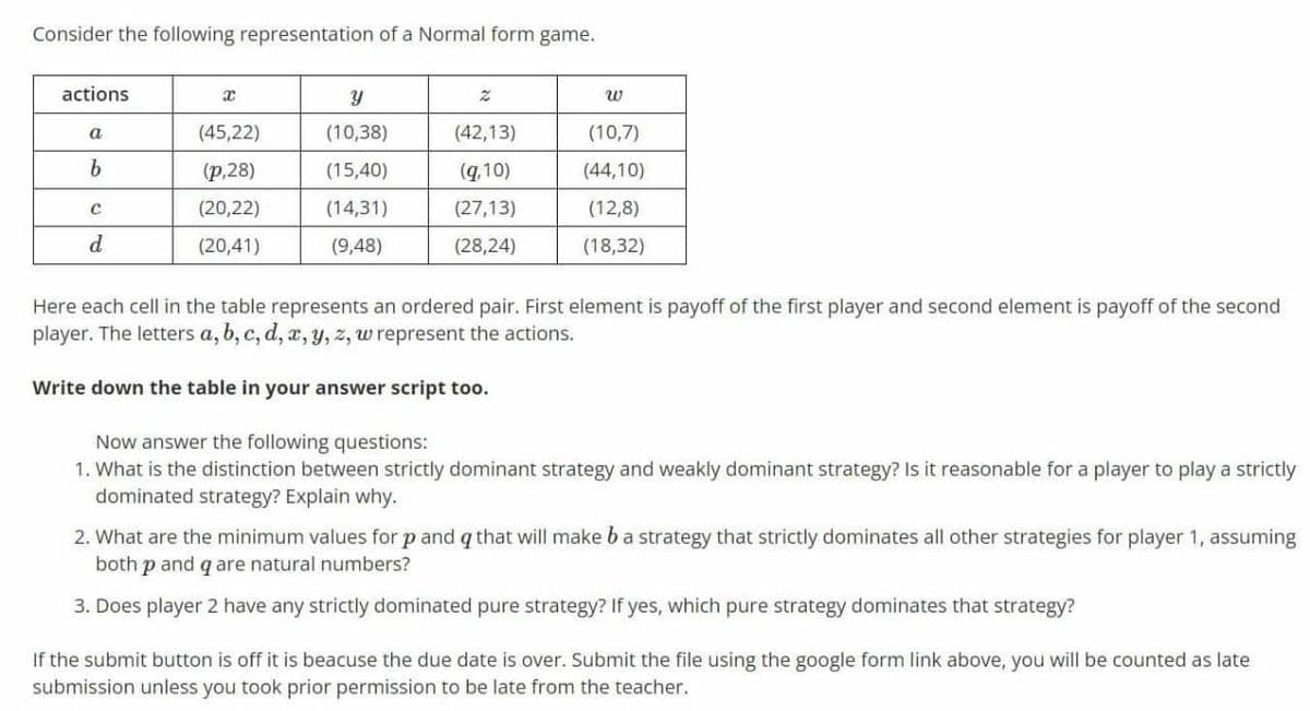 Consider the following representation of a Normal form game.
actions
w
a
(45,22)
(10,38)
(42,13)
(10,7)
(p,28)
(15,40)
(q,10)
(44,10)
(20,22)
(14,31)
(27,13)
(12,8)
d.
(20,41)
(9,48)
(28,24)
(18,32)
Here each cell in the table represents an ordered pair. First element is payoff of the first player and second element is payoff of the second
player. The letters a, b, c, d, x, y, z, w represent the actions.
Write down the table in your answer script too.
Now answer the following questions:
1. What is the distinction between strictly dominant strategy and weakly dominant strategy? Is it reasonable for a player to play a strictly
dominated strategy? Explain why.
2. What are the minimum values for p and q that will make ba strategy that strictly dominates all other strategies for player 1, assuming
both p and q are natural numbers?
3. Does player 2 have any strictly dominated pure strategy? If yes, which pure strategy dominates that strategy?
If the submit button is off it is beacuse the due date is over. Submit the file using the google form link above, you will be counted as late
submission unless you took prior permission to be late from the teacher.
