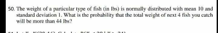 50. The weight of a particular type of fish (in Ibs) is normally distributed with mean 10 and
standard deviation 1. What is the probability that the total weight of next 4 fish you catch
will be more than 44 lbs?
