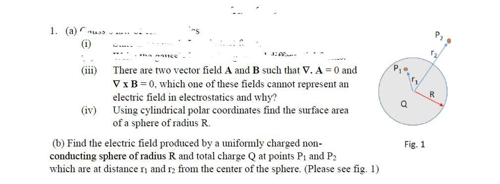 Pz
1. (a) u
(i)
1 1:Ffar
P10
(iii)
There are two vector field A and B such that V. A = 0 and
V x B = 0, which one of these fields cannot represent an
electric field in electrostatics and why?
Using cylindrical polar coordinates find the surface area
of a sphere of radius R.
R.
(iv)
Fig. 1
(b) Find the electric field produced by a uniformly charged non-
conducting sphere of radius R and total charge Q at points P1 and P2
which are at distance ri and r2 from the center of the sphere. (Please see fig. 1)
