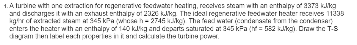 1. A turbine with one extraction for regenerative feedwater heating, receives steam with an enthalpy of 3373 kJ/kg
and discharges it with an exhaust enthalpy of 2326 kJ/kg. The ideal regenerative feedwater heater receives 11338
kg/hr of extracted steam at 345 kPa (whose h = 2745 kJ/kg). The feed water (condensate from the condenser)
enters the heater with an enthalpy of 140 kJ/kg and departs saturated at 345 kPa (hf = 582 kJ/kg). Draw the T-S
diagram then label each properties in it and calculate the turbine power.