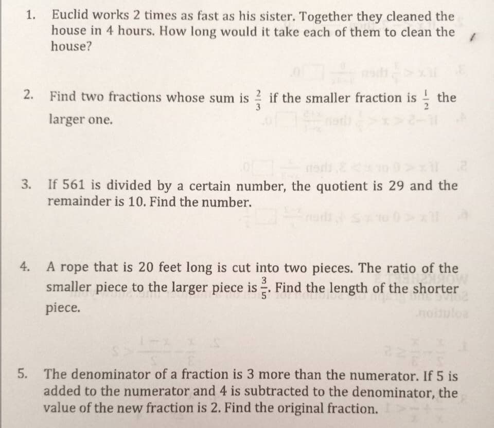 Euclid works 2 times as fast as his sister. Together they cleaned the
house in 4 hours. How long would it take each of them to clean the
house?
1.
2. Find two fractions whose sum is 2 if the smaller fraction is
the
larger one.
If 561 is divided by a certain number, the quotient is 29 and the
remainder is 10. Find the number.
3.
4.
A rope that is 20 feet long is cut into two pieces. The ratio of the
3
smaller piece to the larger piece is. Find the length of the shorter
piece.
noituloa
5.
The denominator of a fraction is 3 more than the numerator. If 5 is
added to the numerator and 4 is subtracted to the denominator, the
value of the new fraction is 2. Find the original fraction.
