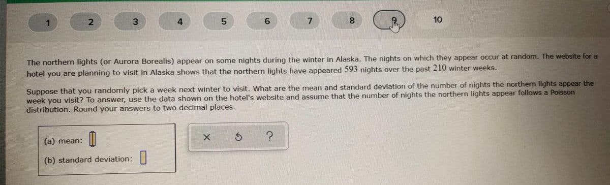 3.
8.
10
The northern lights (or Aurora Borealis) appear on some nights during the winter in Alaska. The nights on which they appear occur at random. The website for a
hotel you are planning to visit in Alaska shows that the northern lights have appeared 593 nights over the past 210 winter weeks.
Suppose that you randomly pick a week next winter to visit. What are the mean and standard deviation of the number of nights the northern lights appear the
week you visit? To answer, use the data shown on the hotel's website and assume that the number of nights the northern lights appear follows a Poisson
distribution. Round your answers to two decimal places.
(a) mean:
(b) standard deviation:|
