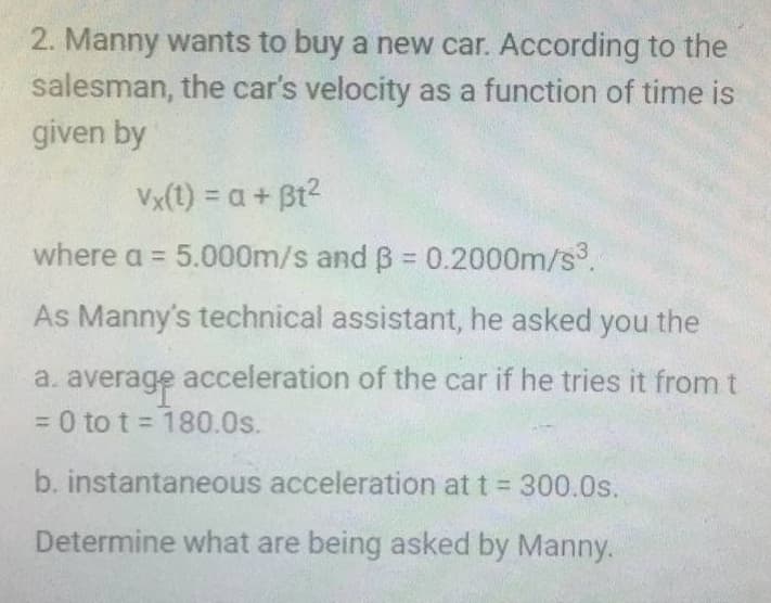 2. Manny wants to buy a new car. According to the
salesman, the car's velocity as a function of time is
given by
Vx(t) = a + Bt?
where a = 5.000m/s and B = 0.2000m/s.
%3D
As Manny's technical assistant, he asked you the
a. average acceleration of the car if he tries it from t
=0 to t = 180.0s.
b. instantaneous acceleration at t = 300.0s.
Determine what are being asked by Manny.
