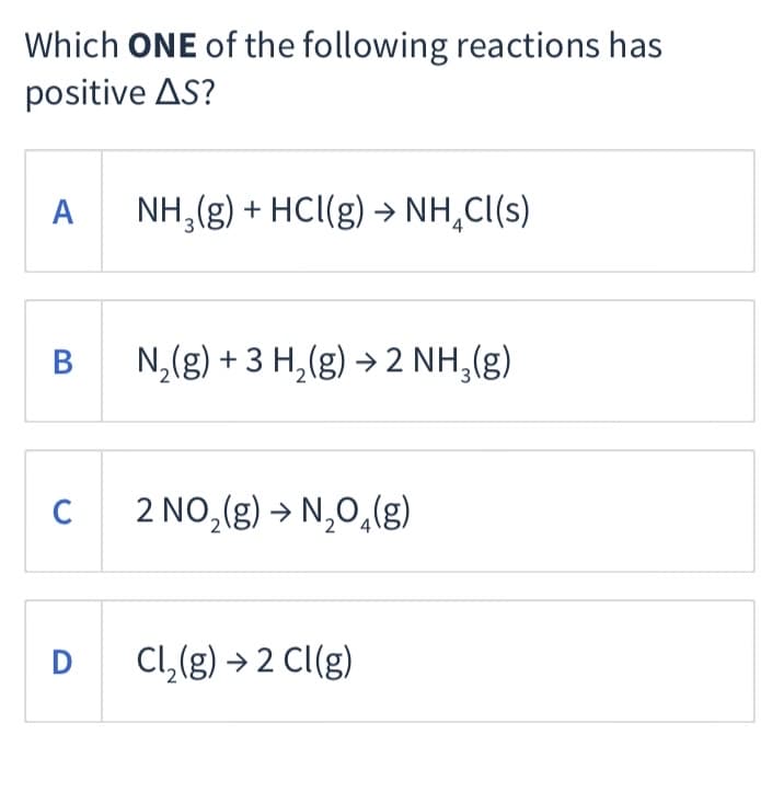 Which ONE of the following reactions has
positive AS?
A NH,(g) + HC(g) → NH,C(s)
N,(g) + 3 H,(g) > 2 NH,(g)
2 NO,(g) → N,0,(g)
D
Cl,(g) → 2 Cl(g)
B
