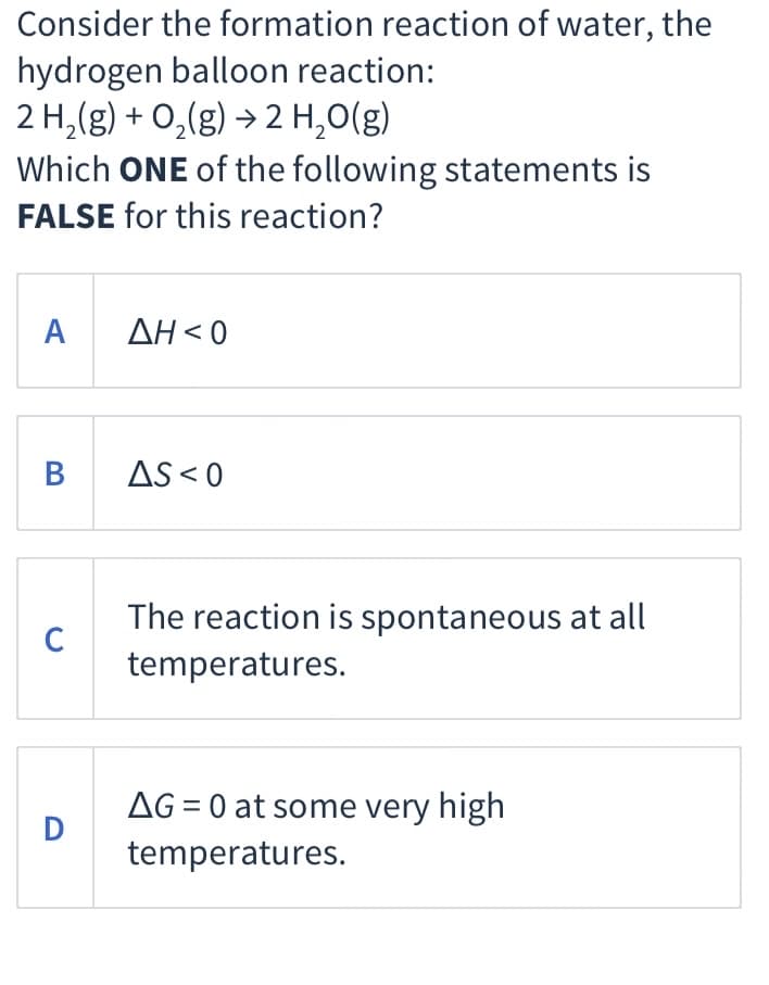 Consider the formation reaction of water, the
hydrogen balloon reaction:
2 H,(g) + 0,(g) → 2 H,0(g)
Which ONE of the following statements is
FALSE for this reaction?
ΑΔΗ<0
В
AS < 0
The reaction is spontaneous at all
C
temperatures.
AG = 0 at some very high
D
temperatures.
