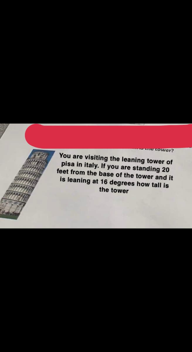 ne tower?
You are visiting the leaning tower of
pisa in italy. If you are standing 20
feet from the base of the tower and it
is leaning at 16 degrees how tall is
the tower
