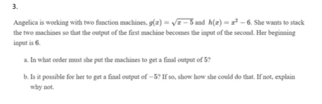 3.
Angelica is working with two function machines, g(z) = Vz – 3 and h(z) = z² – 6. She wants to stack
the two machines so that the output of the first machine becomes the input of the second. Her beginning
input is 6.
a. In what order must she put the machines to get a final output of 5?
b. Is it possible for her to get a final output of –5? If so, show how she could do that. If not, explain
why not.
