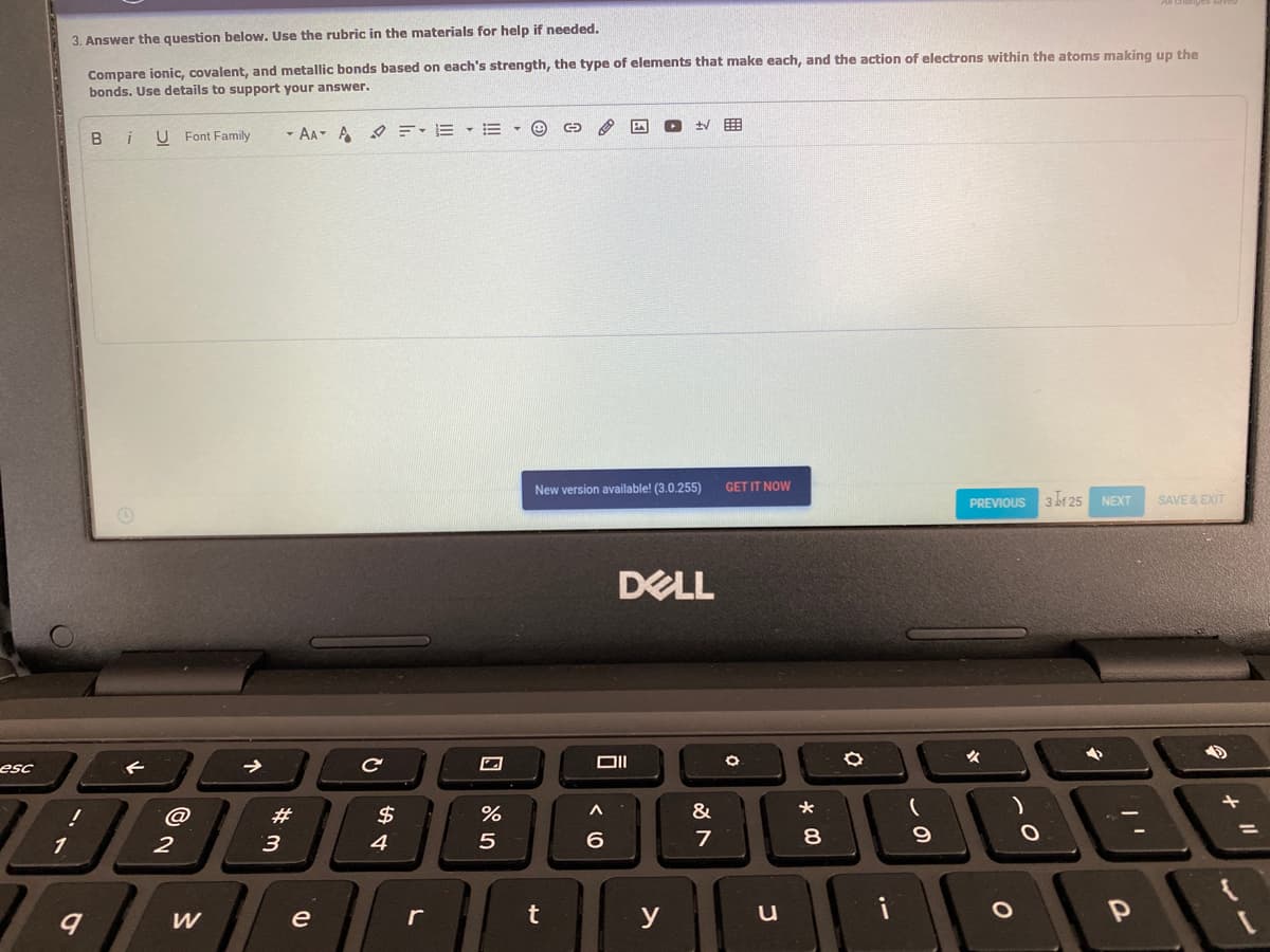 3. Answer the question below. Use the rubric in the materials for help if needed.
Compare ionic, covalent, and metallic bonds based on each's strength, the type of elements that make each, and the action of electrons within the atoms making up the
bonds. Use details to support your answer.
目
U Font Family
- AA A O=- E • E
version available! (3.0.255)
GET IT NOW
PREVIOUS
3 br 25
NEXT
SAVE & EXIT
DELL
esc
@
23
&
%3D
3
4
6.
7
y
u
i
W
e
* 00
