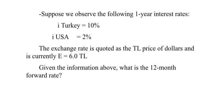 -Suppose we observe the following 1-year interest rates:
i Turkey = 10%
i USA = 2%
The exchange rate is quoted as the TL price of dollars and
is currently E = 6.0 TL
Given the information above, what is the 12-month
forward rate?
