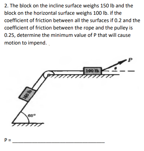 2. The block on the incline surface weighs 150 lb and the
block on the horizontal surface weighs 100 lb. if the
coefficient of friction between all the surfaces if 0.2 and the
coefficient of friction between the rope and the pulley is
0.25, determine the minimum value of P that will cause
motion to impend..
P=
150 lb
60°
100 tb