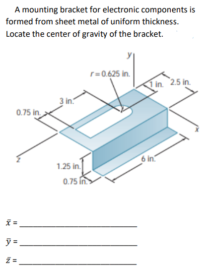 A mounting bracket for electronic components is
formed from sheet metal of uniform thickness.
Locate the center of gravity of the bracket.
0.75 in.
x =
ý=
IN
11
3 in.
1.25 in.
0.75 in.
r=0.625 in.
1 in. 2.5 in.
6 in.