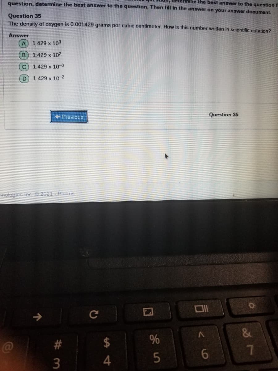 question, determine the best answer to the question. Then fill in the answer on your answer document.
Betemine the best answer to the question fi
Question 35
The density of oxygen is 0.001429 grams per cubic centimeter. How is this number written in scientific notation?
Answer
A 1429 x 103
B 1.429 x 102
C.
1.429 x 103
D.
1.429 x 10-2
Previous
Question 35
nologies Inc. 2021- Polaris
C
V.
%
6.
7.
4
口
%#3
