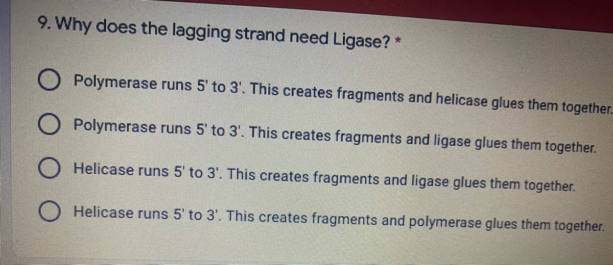 9. Why does the lagging strand need Ligase? *
O Polymerase runs 5' to 3'. This creates fragments and helicase glues them together.
O Polymerase runs 5' to 3'. This creates fragments and ligase glues them together.
Helicase runs 5' to 3'. This creates fragments and ligase glues them together.
O Helicase runs 5' to 3'. This creates fragments and polymerase glues them together.
