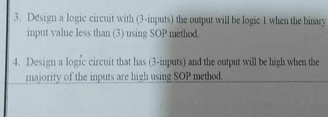 3. Désign a logic circuit with (3-inputs) the output will be logic 1 when the binary
input value less than (3) using SOP method.
4. Design a logic circuit that has (3-inputs) and the output will be high when the
majority of the inputs are high using SOP method.
