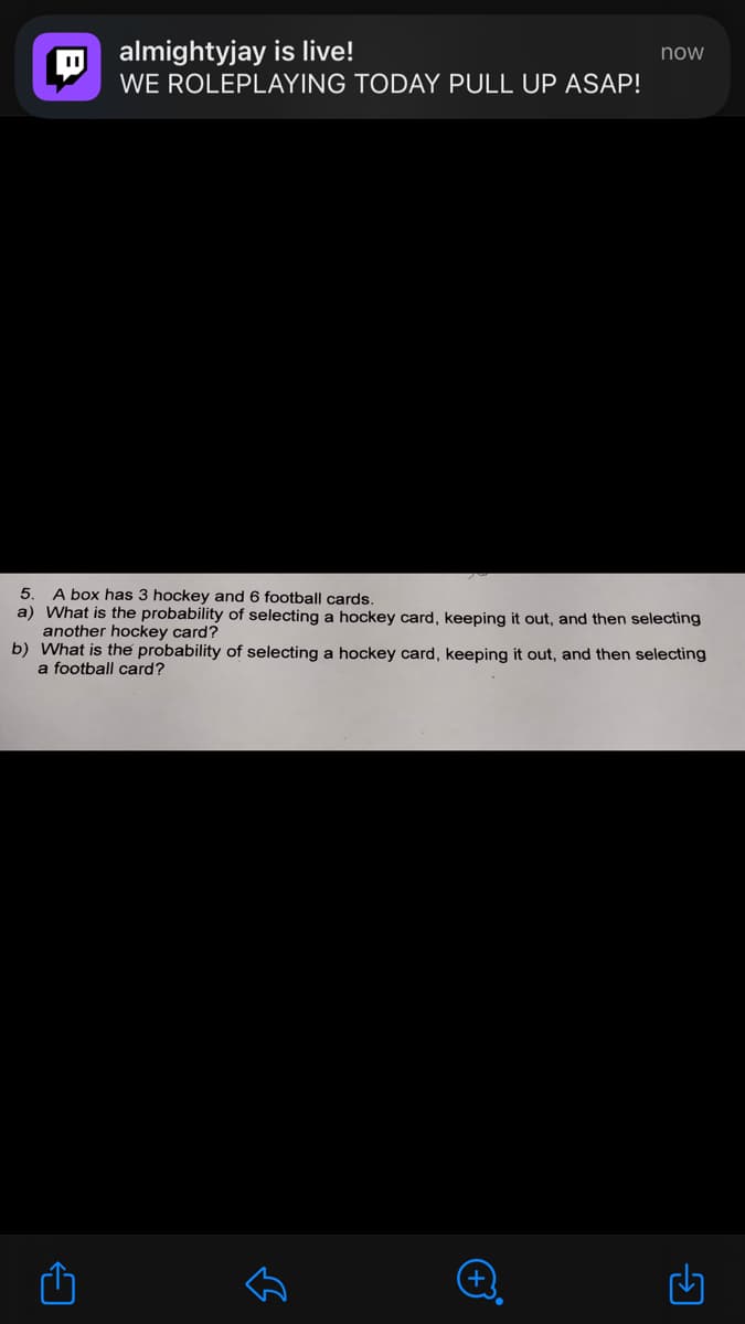 almightyjay is live!
now
WE ROLEPLAYING TODAY PULL UP ASAP!
A box has 3 hockey and 6 football cards.
a) What is the probability of selecting a hockey card, keeping it out, and then selecting
another hockey card?
b) What is the probability of selecting a hockey card, keeping it out, and then selecting
a football card?
