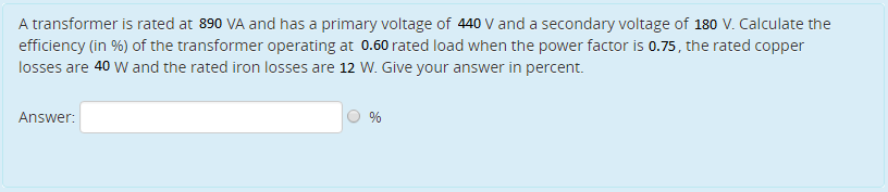 A transformer is rated at 890 VA and has a primary voltage of 440 V and a secondary voltage of 180 V. Calculate the
efficiency (in %) of the transformer operating at 0.60 rated load when the power factor is 0.75, the rated copper
losses are 40 W and the rated iron losses are 12 W. Give your answer in percent.
Answer:
%
