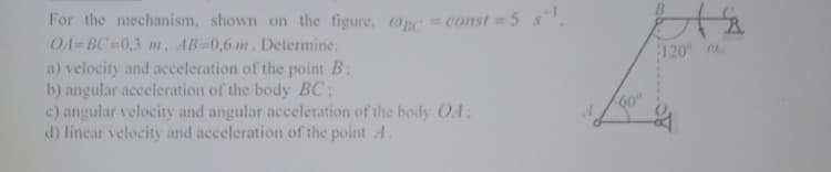 For the mechanism, shown on the figure, OnC = const = 5 s.
OA=BC=0,3 m, AB-0,6 m. Determine:
120
a) velocity and acceleration of the point B:
b) angular acceleration of the body BC:
c) angular velocity and angular acceleration of the body O4:
d) linear velocity and acceleration of the point A.
