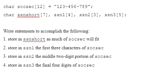 char socsec [12] = "123-456-789";
char ssnshort [7], ssn1 [4], ssn2 [3], ssn3 [5];
Write statements to accomplish the following:
1. store in ssnshort as much of socsec will fit
2. store in s sn1 the first three characters of socsec
3. store in ssn2 the middle two-digit portion of socsec
4. store in ssn3 the final four digits of socsec