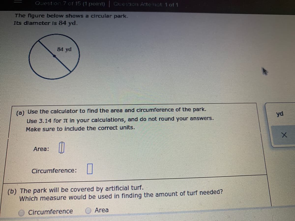 Question 7 of 15 (1 point) Question Attempt 1 of 1
The figure below shows a circular park.
Its dlameter Is 84 yd.
84 yd
(a) Use the calculator to find the area and circumference of the park.
Use 3.14 for t in your calculations, and do not round your answers.
yd
Make sure to include the correct units.
Area:
Circumference:
(b) The park will be covered by artificial turf.
Which measure would be used in finding the amount of turf needed?
Circumference
Area

