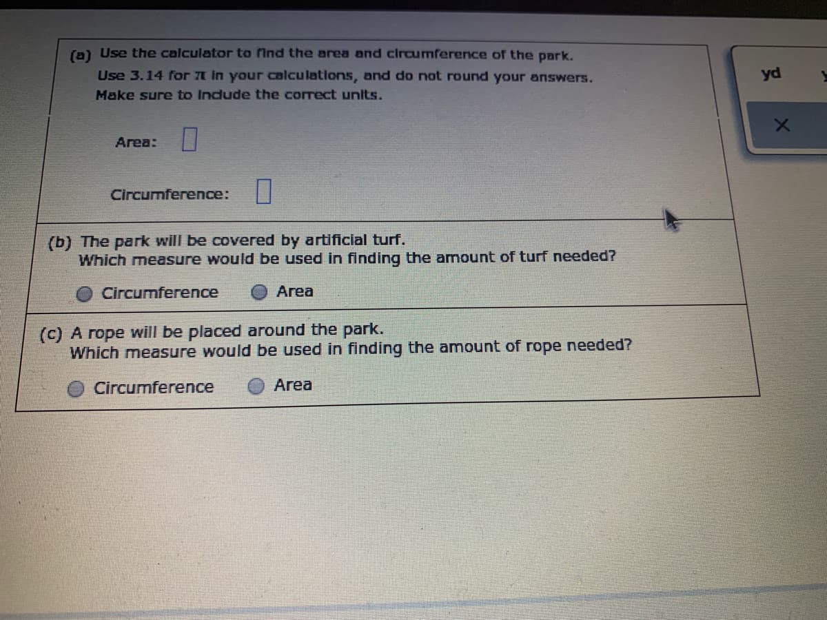 (a) Use the calculator to find the area and circumference of the park.
Use 3.14 for t in your calculations, and do not round your answers.
yd
Make sure to indude the correct units.
Area:
Circumference:
(b) The park will be covered by artificial turf.
Which measure would be used in finding the amount of turf needed?
Circumference
Area
(c) A rope will be placed around the park.
Which measure would be used in finding the amount of rope needed?
Circumference
Area
