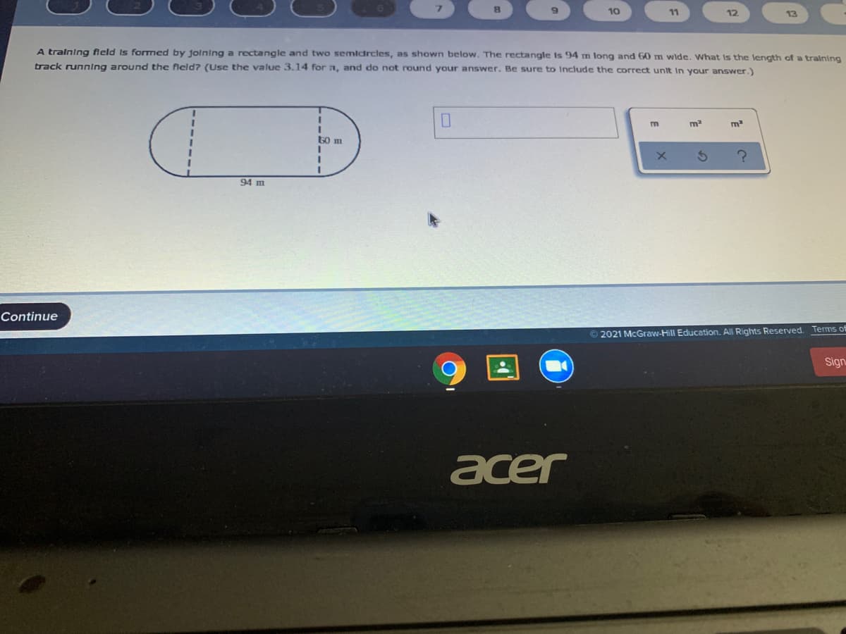 10
11
12
13
A tralning field Is formed by jolning a rectangle and two semidrcles, as shown below. The rectangle Is 94 m long and 60 m wide. What is the length of a training
track runnIng around the fleld? (Use the value 3.14 for n, and do not round your answer. Be sure to Include the correct unit In your answer.)
m2
m
60 m
3D
94 m
Continue
© 2021 McGraw-Hill Education. All Rights Reserved. Terms of
Sign
acer
