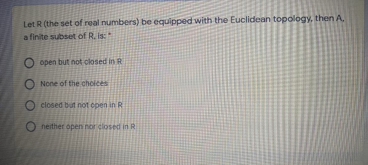 Let R (the set of real numbers) be equipped with the Euclidean topology, then A,
a finite subset of R, is:
O open but not closed inR
O None of the choices
) closed but not open inR
Oneither open nor closed in R
O O O O
