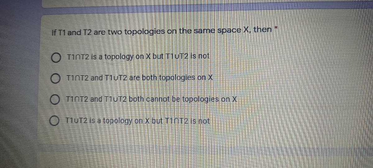 If T1 and T2 are two topologies on the same space X, then
O TINT2 is a topology on X but T1UT2 is not
O TINT2 and T1UT2 are both topologies on X
O TINT2 and T1UT2 both cannot be topologies on X
O TIUT2 is a topology on X but T1NT2 is not
