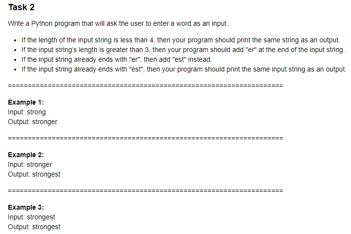 Task 2
Write a Python program that will ask the user to enter a word as an input.
• If the length of the input string is less than 4, then your program should print the same string as an output.
• If the input string's length is greater than 3, then your program should add "er" at the end of the input string.
• If the input string already ends with "er", then add "est" instead.
• If the input string already ends with "est", then your program should print the same input string as an output.
Example 1:
Input: strong
Output: stronger
Example 2:
Input: stronger
Output: strongest
Example 3:
Input: strongest
Output: strongest
