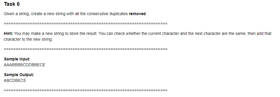 Task 6
Given a string, create a new string with all the consecutive duplicates removed.
Hint: You may make a new string to store the result. You can check whether the current character and the next character are the same, then add that
character to the new string.
Sample Input:
АААВBBBCDDBBECE
Sample Output:
АВСDВЕCE
