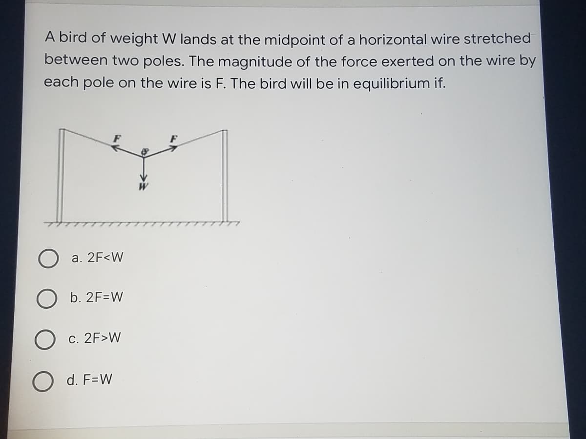 A bird of weight W lands at the midpoint of a horizontal wire stretched
between two poles. The magnitude of the force exerted on the wire by
each pole on the wire is F. The bird will be in equilibrium if.
F
O a. 2F<W
b. 2F=W
O c. 2F>W
O d. F=W
