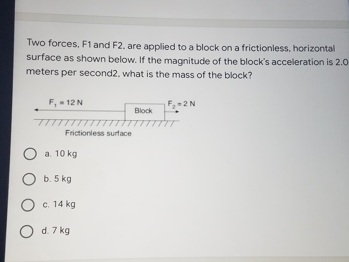 Two forces, F1 and F2, are applied to a block on a frictionless, horizontal
surface as shown below. If the magnitude of the block's acceleration is 2.0
meters per second2, what is the mass of the block?
F, = 12 N
F2 = 2 N
Block
Frictionless surface
О а. 10 kg
ОБ. 5 kg
Ос. 14 kg
O d. 7 kg
