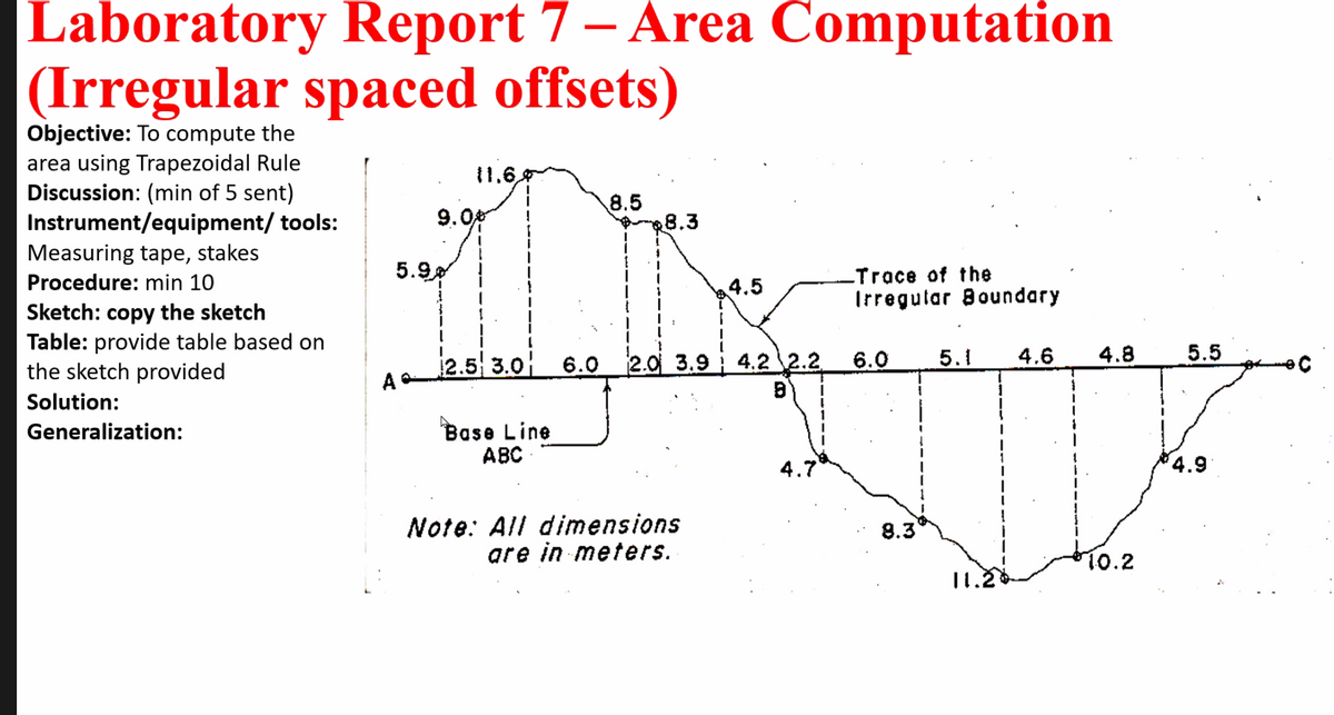 Laboratory Report 7 – Area Computation
(Irregular spaced offsets)
Objective: To compute the
area using Trapezoidal Rule
Discussion: (min of 5 sent)
Instrument/equipment/ tools:
Measuring tape, stakes
11.6,
9.0
8.5
8.3
5.9
-Trace of the
Procedure: min 10
4.5
Irregutar Boundary
Sketch: copy the sketch
Table: provide table based on
the sketch provided
2.5 3.0 6.0
2.0 3.9 4.2 2.2
6.0
5.1
4.6
4.8
5.5
Solution:
Base Line
АВС
Generalization:
4.7
4.9
Note: All dimensions
are in meters.
8.3
10.2
11.2
