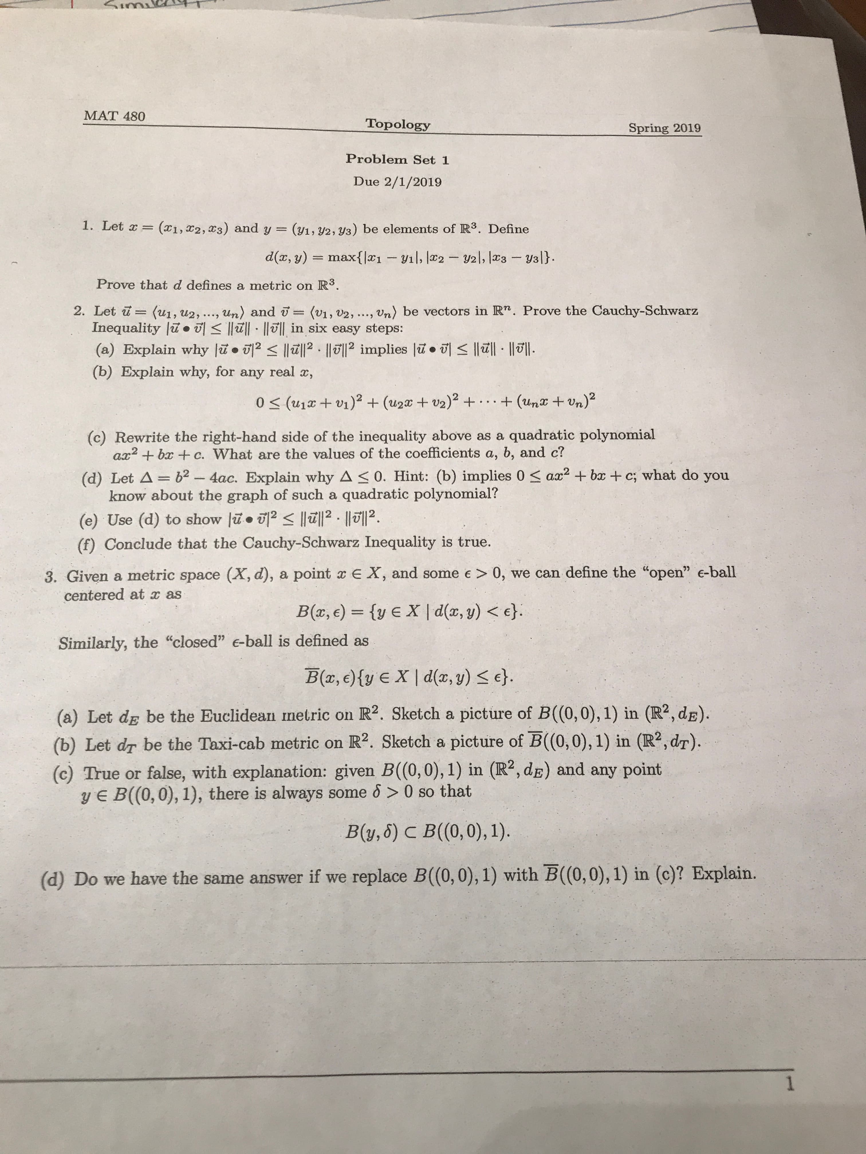 MAT 480
Topology
Problem Set 1
Due 2/1/2019
Spring 2019
1. Let a (x1, z2, 23) and y - (1, 2, va) be elements of R3. Define
d(x,y) = maxlx1-vil, la 2-U21, las-val).
Prove that d defines a metric on R3
2. Let u(u1, u2, ..., un) and - (v, V2, ..., Vn) be vectors in Rn. Prove the Cauchy-Schwarz
Inequality lin 히 lizil . Ilull in six easy steps:
(a) Explain why lu.卵く间2·间2 implies lu. 히
(b) Explain why, for any real z,
阅·间.
(c) Rewrite the right-hand side of the inequality above as a quadratic polynomial
az2 + baz + c. What are the values of the coefficients a, b, and c?
(d) Let A-b2 4ac. Explain why A s 0. Hint: (b) implies 0 az2 ba + c; what do you
know about the graph of such a quadratic polynomial'?
(e) Use (d) to show lž.2I2. l12
(f) Conclude that the Cauchy-Schwarz Inequality is true.
3. Given a metric space (X, d), a point a E X, and some e> 0, we can define the "open" e-ball
centered at as
Similarly, the "closed" e-ball is defined as
B(r, e)(v E 지 d(x, y)
e).
(a) Let de be the Euclidean metric on R2. Sketch a picture of B(0,0), 1) in (R2, dB)
(b) Let dr be the Taxi-cab metric on IR2. Sketch a picture of B((0,0), 1) in (R2, dr).
(c) True or false, with explanation: given B((0,0),1) in (R2, dE) and any point
V E B((0,0), 1), there is always some 6> 0 so that
(d) Do we have the same answer if we replace B(0, 0), 1) with
瓦(0,0), 1) in (c)? Explain.

