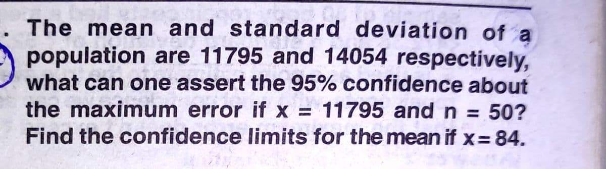 . The mean and standard deviation of a
population are 11795 and 14054 respectively,
what can one assert the 95% confidence about
the maximum error if x = 11795 and n = 50?
Find the confidence limits for the mean if x= 84.
