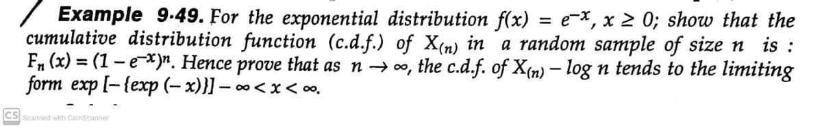 Example 9-49. For the exponential distribution f(x) = e-x, x 2 0; show that the
cumulative distribution function (c.d.f.) of X(n) in a random sample of size n is :
F, (x) = (1 – e*)n. Hence prove that as n → 0, the c.d.f. of X(n) – log n tends to the limiting
form exp [-{exp (– x)}] – ∞< x < o.
CS Scanned with CamScanner

