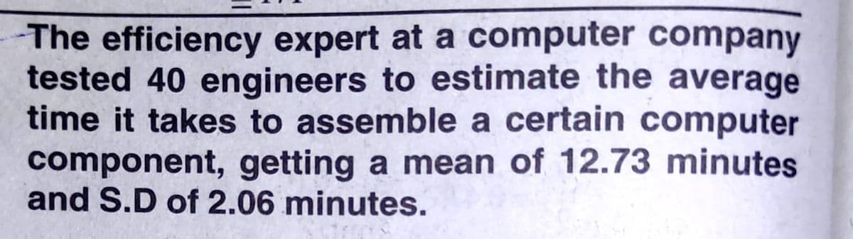 The efficiency expert at a computer company
tested 40 engineers to estimate the average
time it takes to assemble a certain computer
component, getting a mean of 12.73 minutes
and S.D of 2.06 minutes.
