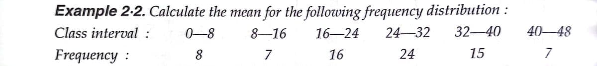 Example 2-2. Calculate the mean for the following frequency distribution :
Class interval :
0-8
8–16
16-24
24–32
32-40
40–48
Frequency :
8
7
16
24
15
7
