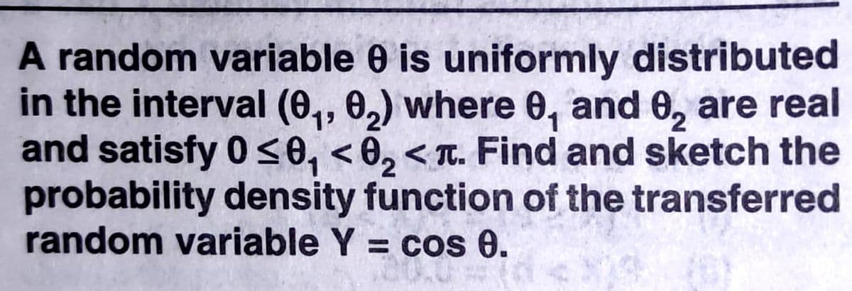 A random variable 0 is uniformly distributed
in the interval (0,, 0,) where 0, and 6, are real
and satisfy 0 <0, < 0, < T. Find and sketch the
probability density function of the transferred
random variable Y = cos 0.
19
