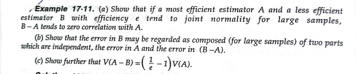 ,Example 17-11. (a) Show that if a most efficient estimator A and a less efficient
estimator B with efficiency e tend to joint normality for large samples,
B-A tends to zero correlation with A.
(b) Show that the error in B may be regarded as composed (for large samples) of two parts
which are independent, the error in A and the error in (B -A).
(c) Show further that V(A – B) = ( - 1)V(A).
e
