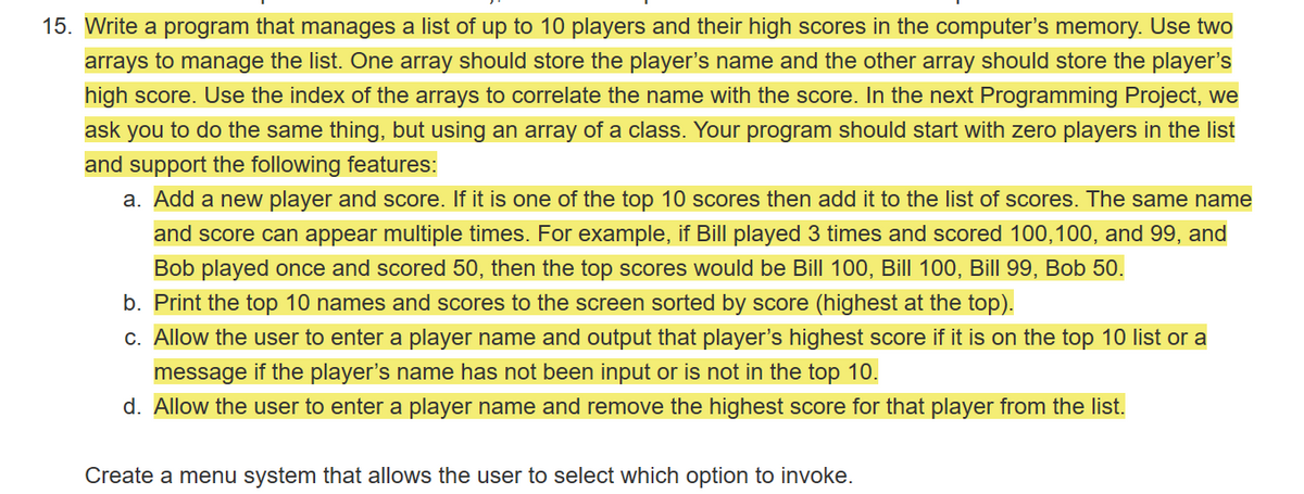 15. Write a program that manages a list of up to 10 players and their high scores in the computer's memory. Use two
arrays to manage the list. One array should store the player's name and the other array should store the player's
high score. Use the index of the arrays to correlate the name with the score. In the next Programming Project, we
ask you to do the same thing, but using an array of a class. Your program should start with zero players in the list
and support the following features:
a. Add a new player and score. If it is one of the top 10 scores then add it to the list of scores. The same name
and score can appear multiple times. For example, if Bill played 3 times and scored 100,100, and 99, and
Bob played once and scored 50, then the top scores would be Bill 100, Bill 100, Bill 99, Bob 50.
b. Print the top 10 names and scores to the screen sorted by score (highest at the top).
c. Allow the user to enter a player name and output that player's highest score if it is on the top 10 list or a
message if the player's name has not been input or is not in the top 10.
d. Allow the user to enter a player name and remove the highest score for that player from the list.
Create a menu system that allows the user to select which option to invoke.
